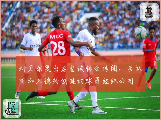科贝尔复出后首谈转会传闻,否认将加入德约创建的球员经纪公司