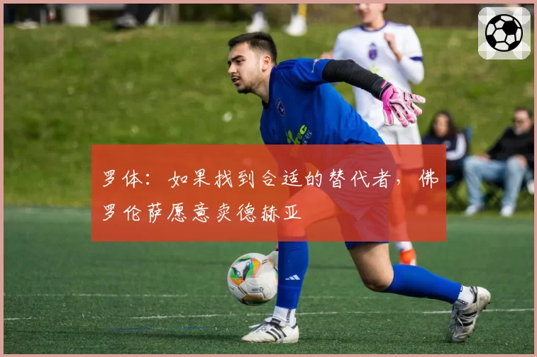 罗体:如果找到合适的替代者,佛罗伦萨愿意卖德赫亚