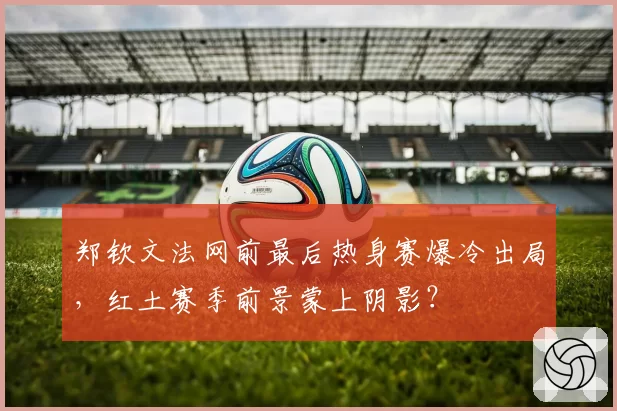 郑钦文法网前最后热身赛爆冷出局，红土赛季前景蒙上阴影？