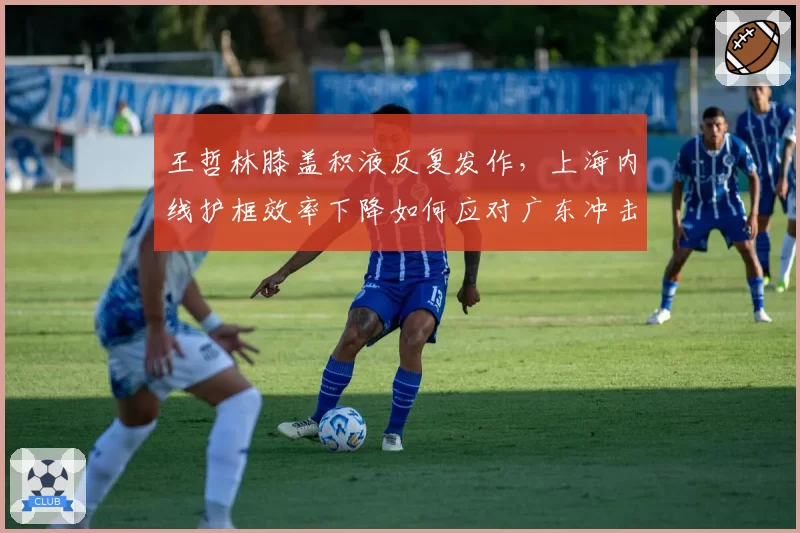 王哲林膝盖积液反复发作，上海内线护框效率下降如何应对广东冲击？