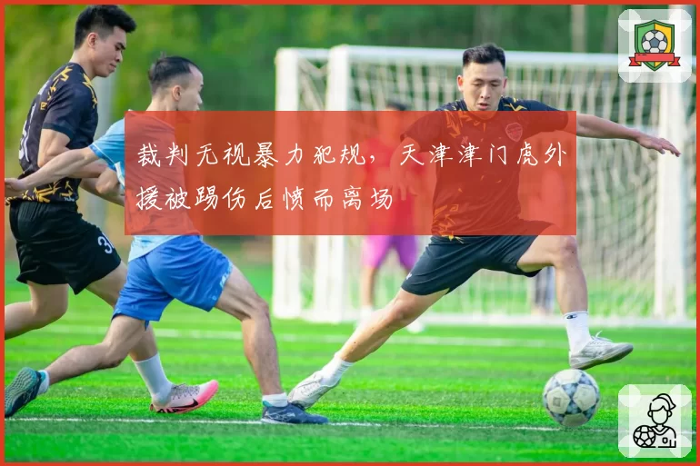 裁判无视暴力犯规，天津津门虎外援被踢伤后愤而离场