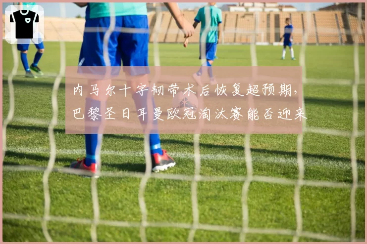 内马尔十字韧带术后恢复超预期,巴黎圣日耳曼欧冠淘汰赛能否迎来救星?