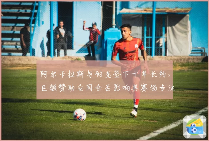 阿尔卡拉斯与耐克签下十年长约，巨额赞助合同会否影响其赛场专注度？