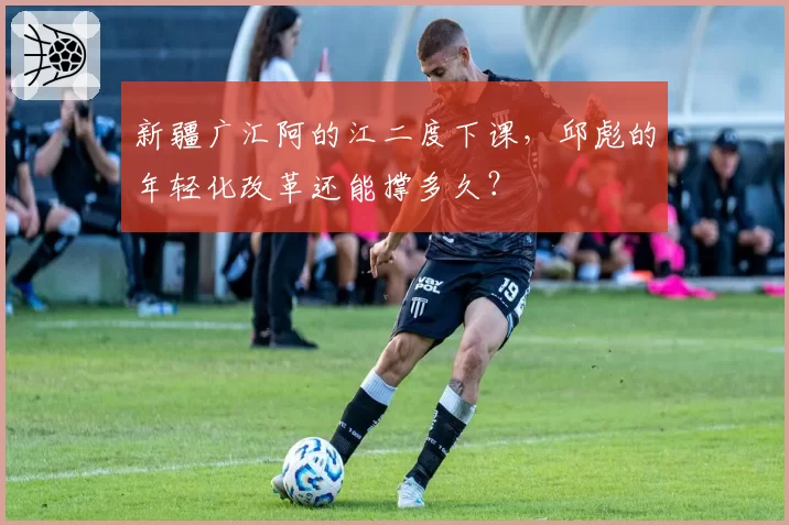 新疆广汇阿的江二度下课，邱彪的年轻化改革还能撑多久？