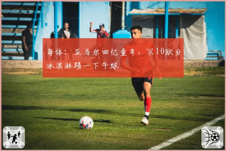 每体：亚马尔回忆童年，买10欧分冰淇淋踢一下午球