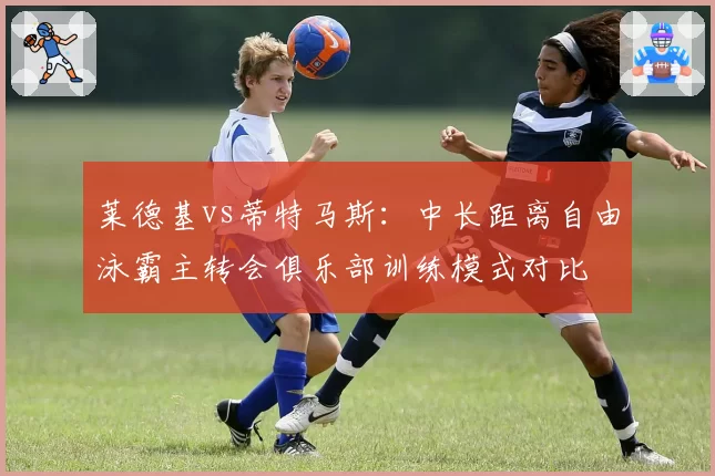 莱德基vs蒂特马斯：中长距离自由泳霸主转会俱乐部训练模式对比