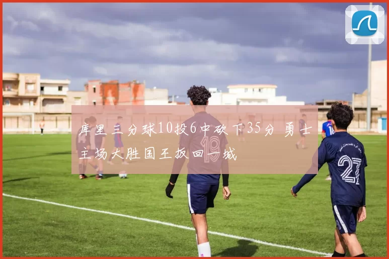 库里三分球10投6中砍下35分 勇士主场大胜国王扳回一城