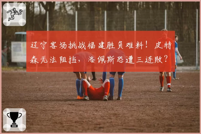 辽宁客场挑战福建胜负难料！皮特森无法阻挡，洛佩斯恐遭三连败？