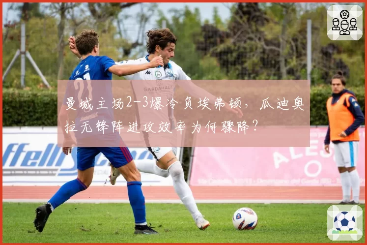 曼城主场2-3爆冷负埃弗顿，瓜迪奥拉无锋阵进攻效率为何骤降？