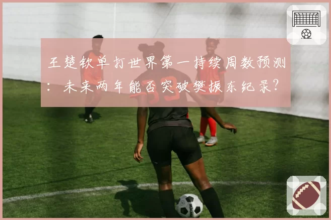 王楚钦单打世界第一持续周数预测：未来两年能否突破樊振东纪录？