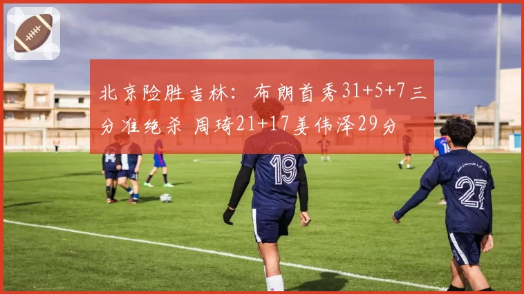 北京险胜吉林:布朗首秀31+5+7三分准绝杀 周琦21+17姜伟泽29分