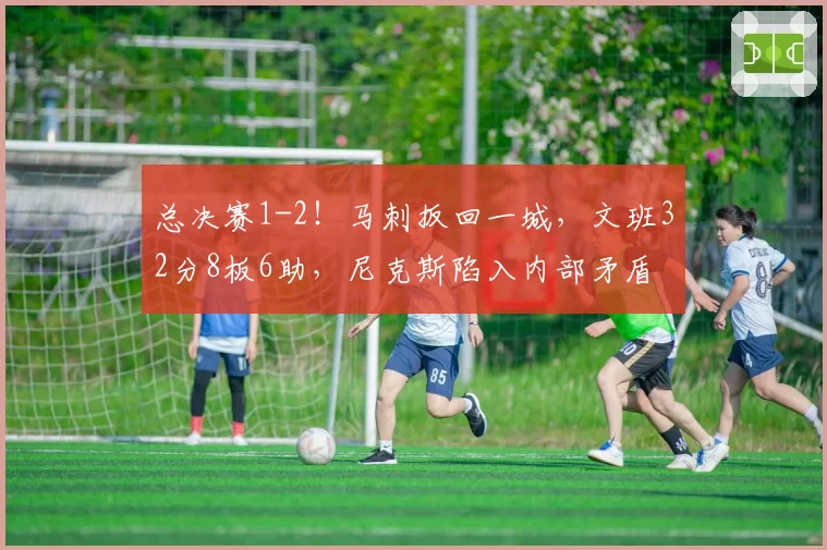 总决赛1-2！马刺扳回一城，文班32分8板6助，尼克斯陷入内部矛盾