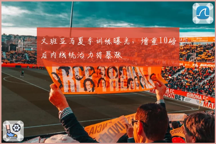 文班亚马夏季训练曝光，增重10磅后内线统治力将暴涨