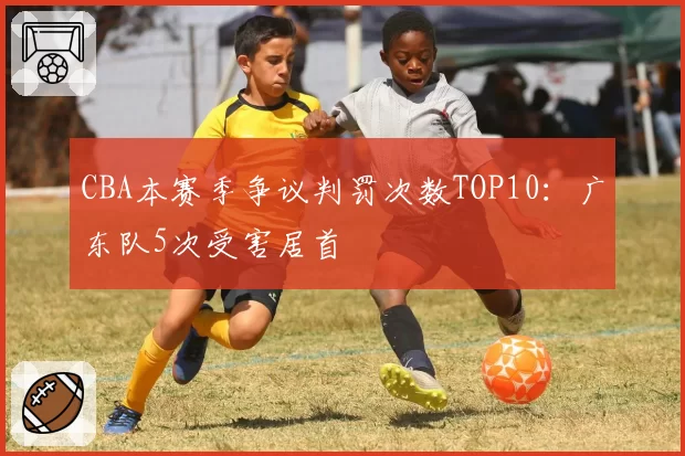 CBA本赛季争议判罚次数TOP10：广东队5次受害居首