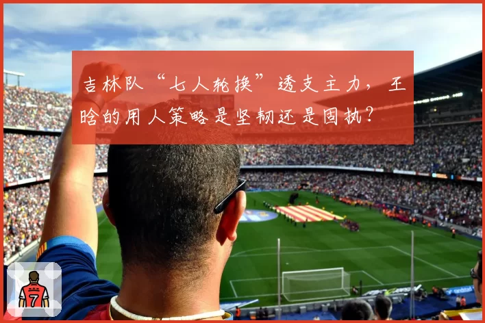 吉林队“七人轮换”透支主力，王晗的用人策略是坚韧还是固执？