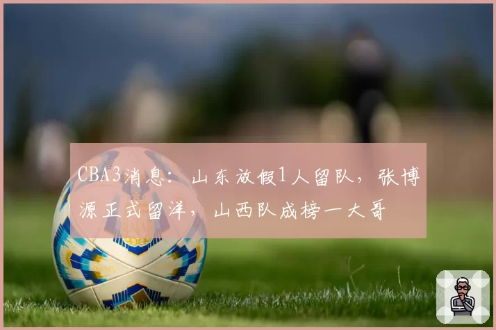 CBA3消息：山东放假1人留队，张博源正式留洋，山西队成榜一大哥