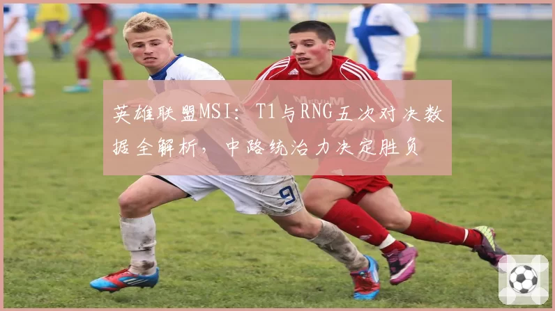 英雄联盟MSI：T1与RNG五次对决数据全解析，中路统治力决定胜负