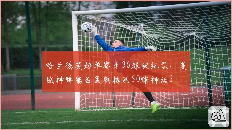 哈兰德英超单赛季36球破纪录，曼城神锋能否复制梅西50球神话？