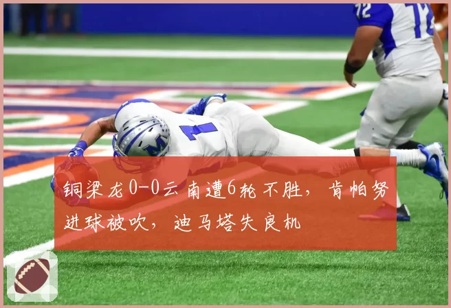 铜梁龙0-0云南遭6轮不胜，肯帕努进球被吹，迪马塔失良机
