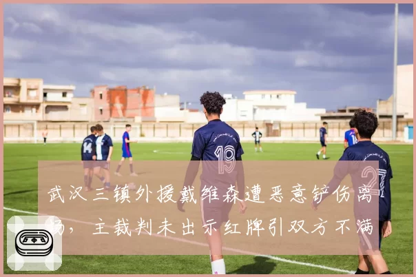 武汉三镇外援戴维森遭恶意铲伤离场，主裁判未出示红牌引双方不满