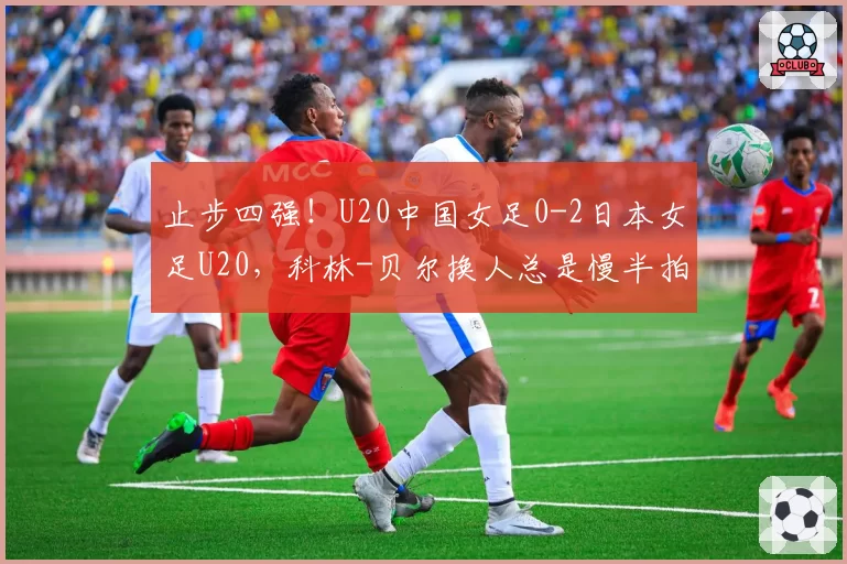 止步四强！U20中国女足0-2日本女足U20，科林-贝尔换人总是慢半拍