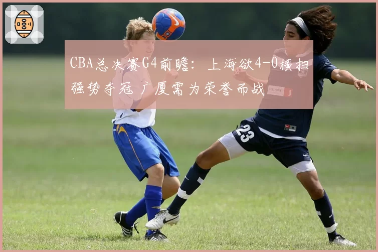 CBA总决赛G4前瞻：上海欲4-0横扫强势夺冠 广厦需为荣誉而战