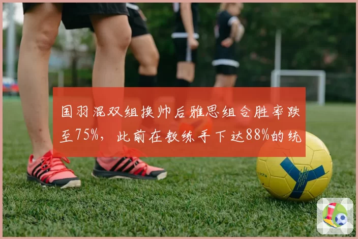 国羽混双组换帅后雅思组合胜率跌至75%，此前在教练手下达88%的统治力