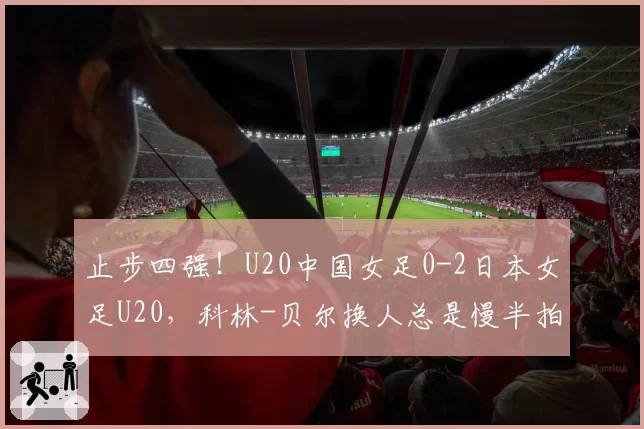 止步四强！U20中国女足0-2日本女足U20，科林-贝尔换人总是慢半拍