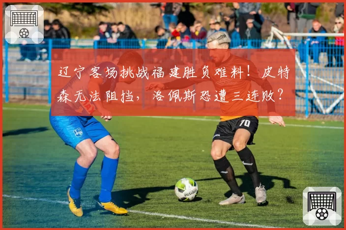 辽宁客场挑战福建胜负难料!皮特森无法阻挡,洛佩斯恐遭三连败?