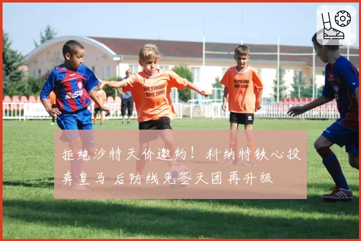 拒绝沙特天价邀约！科纳特铁心投奔皇马 后防线免签天团再升级