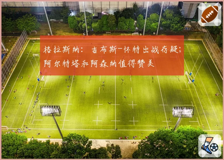 格拉斯纳:吉布斯-怀特出战存疑;阿尔特塔和阿森纳值得赞美