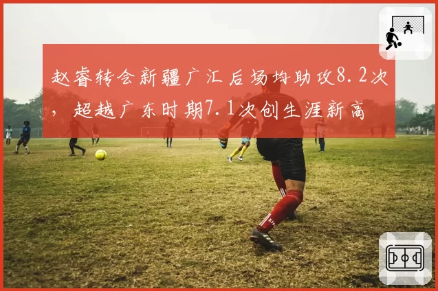 赵睿转会新疆广汇后场均助攻8.2次，超越广东时期7.1次创生涯新高