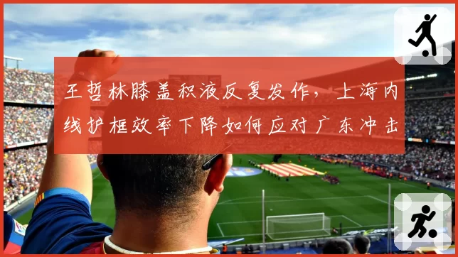 王哲林膝盖积液反复发作，上海内线护框效率下降如何应对广东冲击？