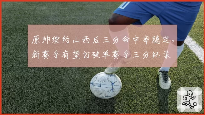 原帅续约山西后三分命中率稳定，新赛季有望打破单赛季三分纪录