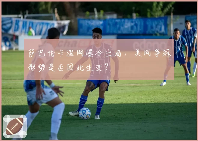 萨巴伦卡温网爆冷出局，美网争冠形势是否因此生变？