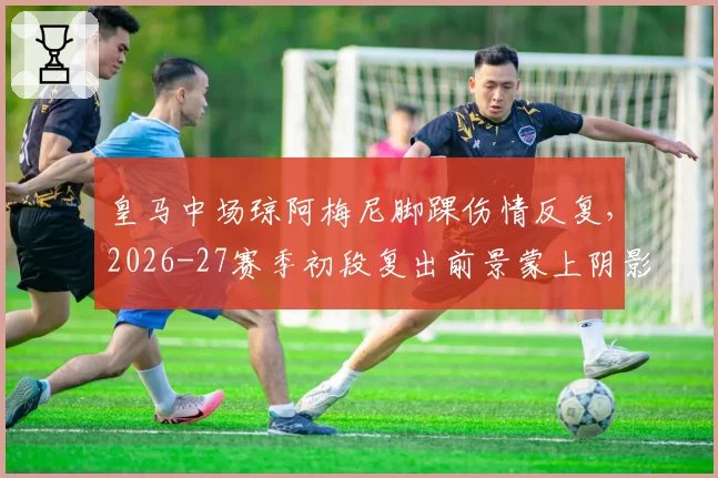 皇马中场琼阿梅尼脚踝伤情反复，2026-27赛季初段复出前景蒙上阴影？