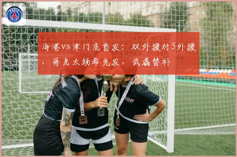 海港vs津门虎首发：双外援对5外援，蒋光太杨希先发，武磊替补