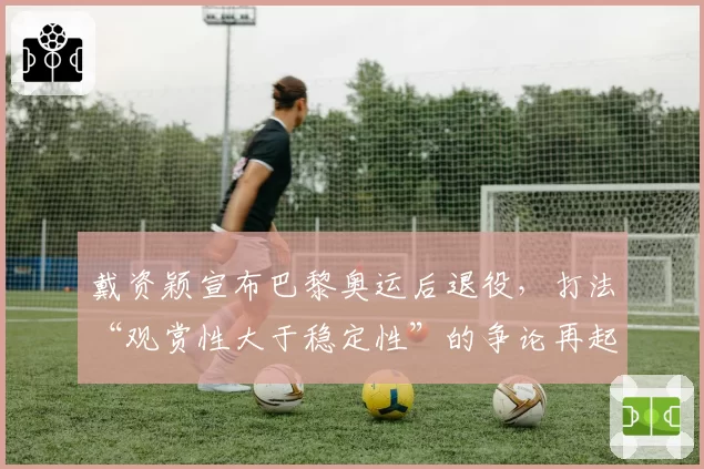 戴资颖宣布巴黎奥运后退役，打法“观赏性大于稳定性”的争论再起