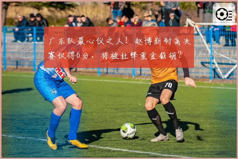 广东队最心仪之人！赵博新耐高决赛仅得6分，将被杜锋重金截胡？