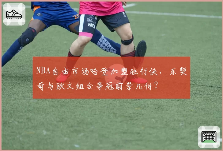 NBA自由市场哈登加盟独行侠，东契奇与欧文组合争冠前景几何？