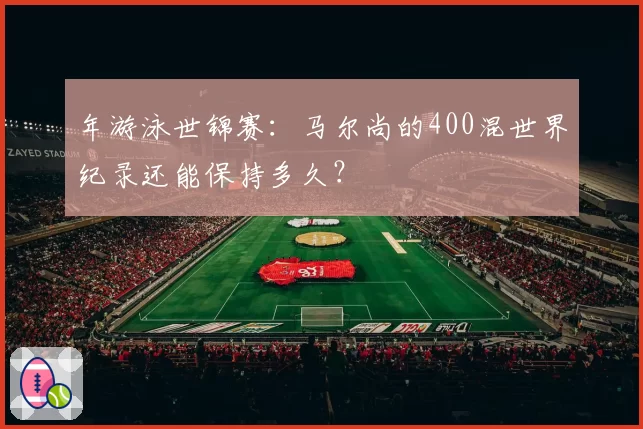 年游泳世锦赛：马尔尚的400混世界纪录还能保持多久？