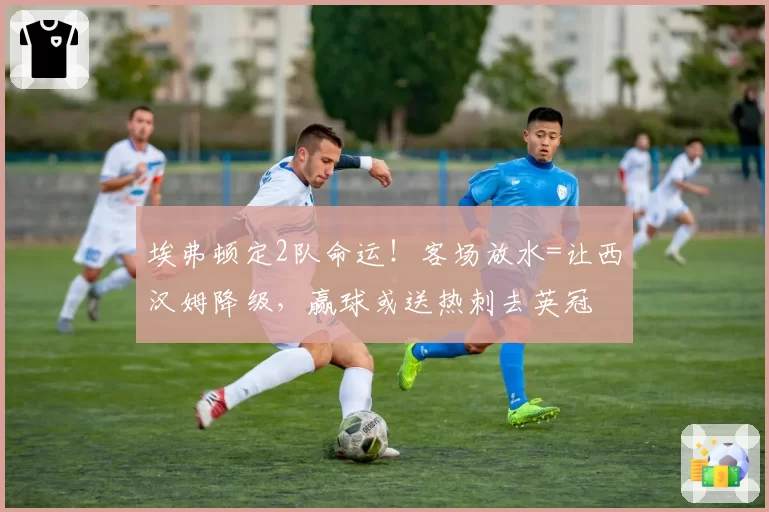 埃弗顿定2队命运！客场放水=让西汉姆降级，赢球或送热刺去英冠