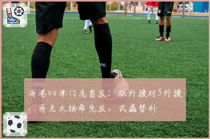 海港vs津门虎首发：双外援对5外援，蒋光太杨希先发，武磊替补