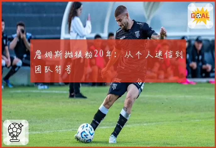 詹姆斯抛镁粉20年：从个人迷信到团队符号