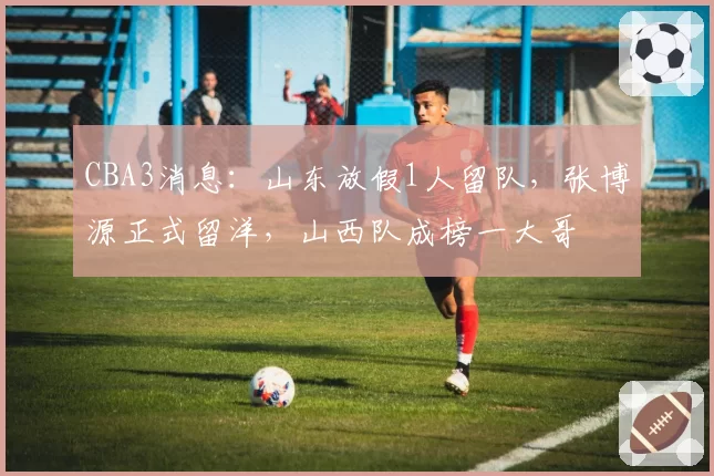 CBA3消息：山东放假1人留队，张博源正式留洋，山西队成榜一大哥