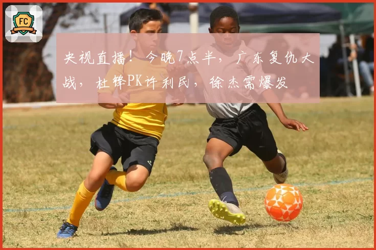央视直播！今晚7点半，广东复仇大战，杜锋PK许利民，徐杰需爆发