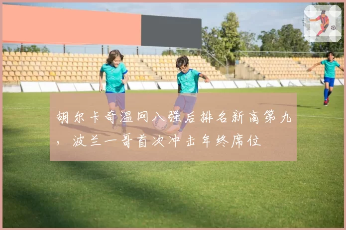 胡尔卡奇温网八强后排名新高第九，波兰一哥首次冲击年终席位