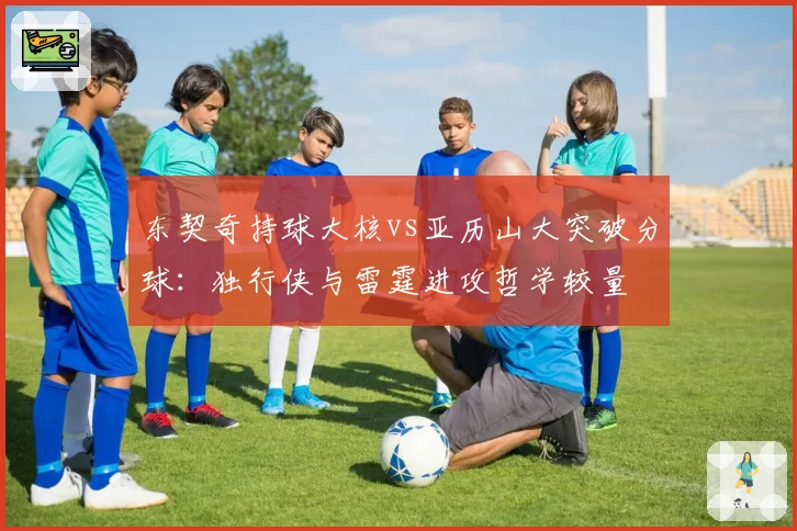 东契奇持球大核vs亚历山大突破分球:独行侠与雷霆进攻哲学较量