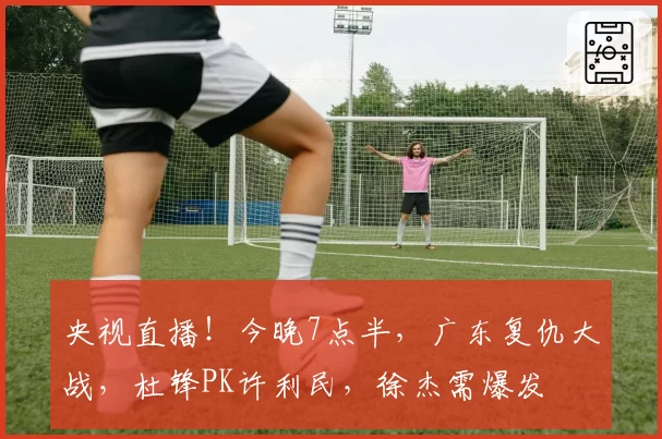 央视直播！今晚7点半，广东复仇大战，杜锋PK许利民，徐杰需爆发