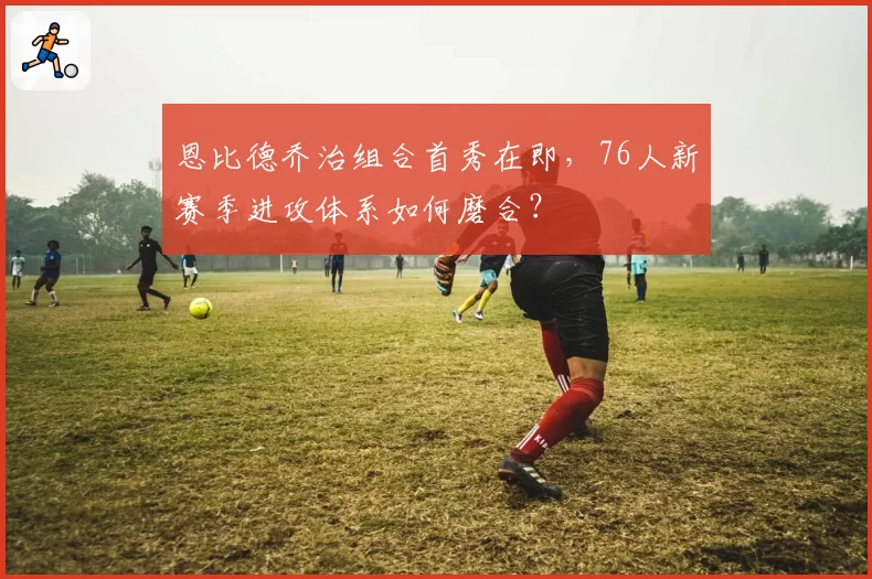 恩比德乔治组合首秀在即，76人新赛季进攻体系如何磨合？